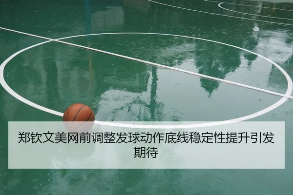 郑钦文美网前调整发球动作底线稳定性提升引发期待